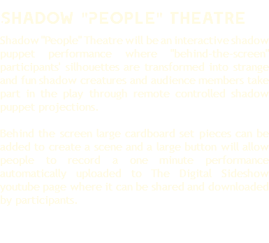 Shadow "People" Theatre Shadow "People" Theatre will be an interactive shadow puppet performance where "behind-the-screen" participants' silhouettes are transformed into strange and fun shadow creatures and audience members take part in the play through remote controlled shadow puppet projections. Behind the screen large cardboard set pieces can be added to create a scene and a large button will allow people to record a one minute performance automatically uploaded to The Digital Sideshow youtube page where it can be shared and downloaded by participants. 