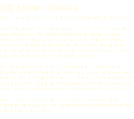 The Living CanVas Some say art imitates life, but what if it literally did just that? The Living Canvas is an ongoing piece of collective, generative, user created art. This piece of interactive digital art aims mimics life through sound, imagery, and textually repeating words it hears back to its viewers. All the wile aiming to do what all art aims to do, communicate ideas and emotions in the only way art knows how, through abstraction. Participants move in front of an framed interactive piece of art, the outline of their body smearing colors across the screen. Abstract visuals slowly build and are added to the portrait based on their motion. The longer one interacts with the screen, the more impact their body will have on the outcome of the art. Each time the Living Canvas is exhibited, the piece starts where it previously left off, continuing the development of this collaboration indefinitely.