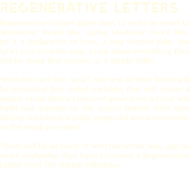 REGenerative Letters Regenerative Letters allow users to write an email to whomever they'd like, saying whatever they'd like, be it a declaration of love, a long winded joke, the lyrics to a favorite song, a rant about everything they dislike about that person, or a simple hello. When the user hits "send", the text of their letter will be translated into coded variables that will create a unique visual abstract piece of generative art that will build and animate on the screen before their eyes before finishing as a single image and sent anonymously to the email provided. There will be no trace of who the writer was, just an email explaining they have received a Regenerative Letter from The Digital Sideshow.